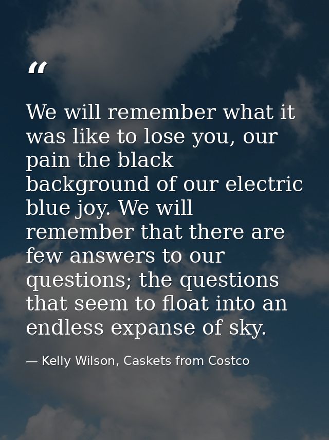 We will remember what it was like to lose you, our pain the black background of our electric blue joy. We will remember  — Kelly Wilson, Caskets from Costco