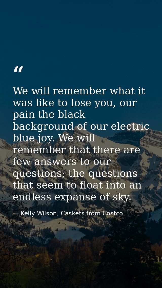 We will remember what it was like to lose you, our pain the black background of our electric blue joy. We will remember  — Kelly Wilson, Caskets from Costco