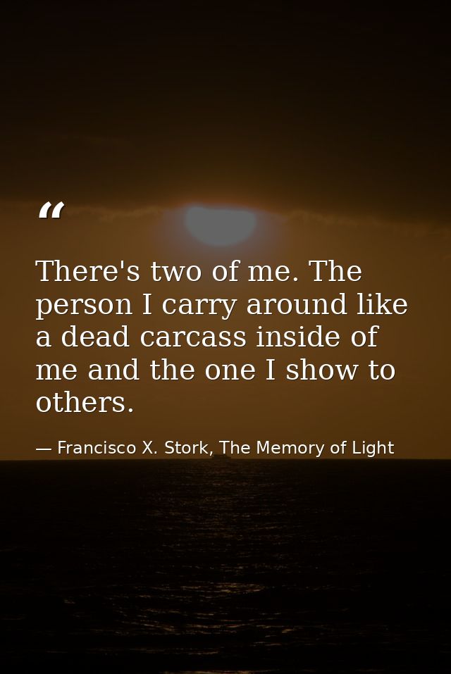 There's two of me. The person I carry around like a dead carcass inside of me and the one I show to others. — Francisco X. Stork, The Memory of Light