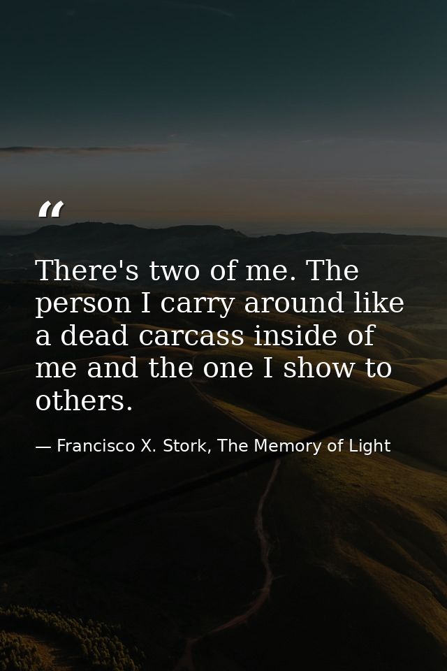 There's two of me. The person I carry around like a dead carcass inside of me and the one I show to others. — Francisco X. Stork, The Memory of Light