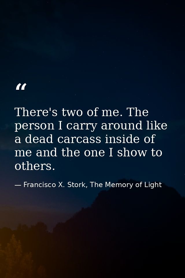 There's two of me. The person I carry around like a dead carcass inside of me and the one I show to others. — Francisco X. Stork, The Memory of Light
