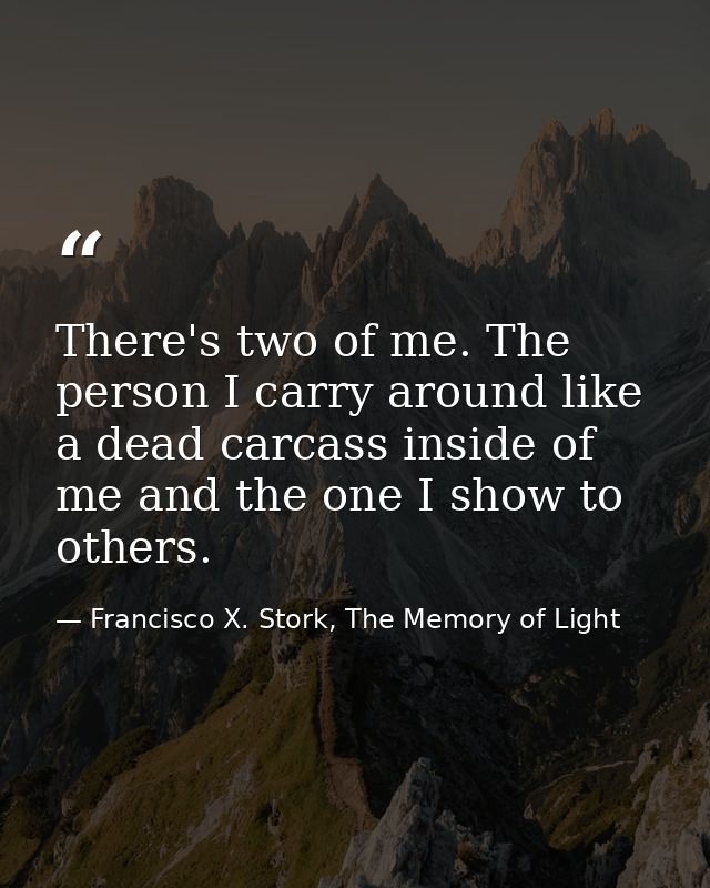 There's two of me. The person I carry around like a dead carcass inside of me and the one I show to others. — Francisco X. Stork, The Memory of Light