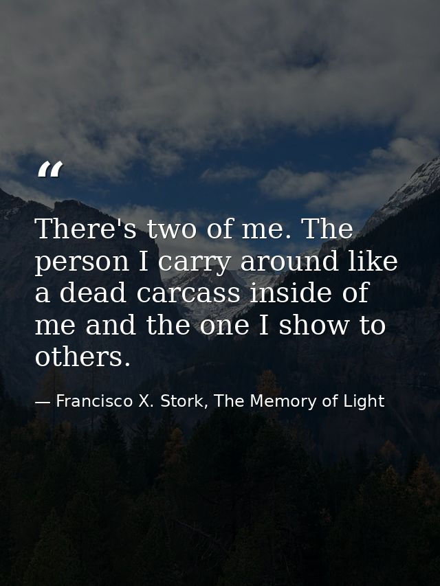 There's two of me. The person I carry around like a dead carcass inside of me and the one I show to others. — Francisco X. Stork, The Memory of Light