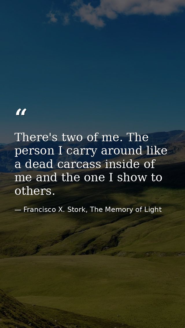 There's two of me. The person I carry around like a dead carcass inside of me and the one I show to others. — Francisco X. Stork, The Memory of Light