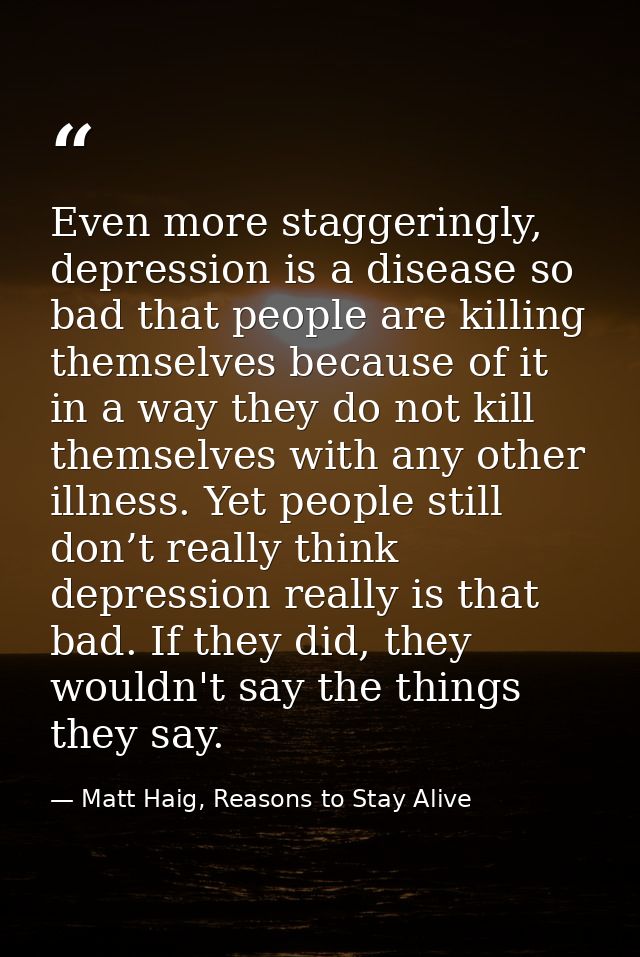 Even more staggeringly, depression is a disease so bad that people are killing themselves because of it in a way they do — Matt Haig, Reasons to Stay Alive