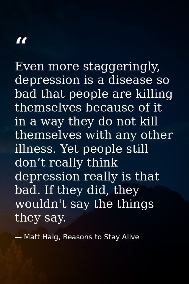 Even more staggeringly, depression is a disease so bad that people are killing themselves because of it in a way they do — Matt Haig, Reasons to Stay Alive