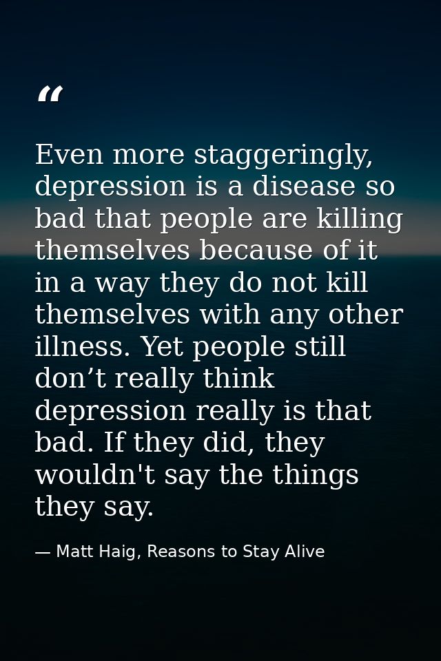 Even more staggeringly, depression is a disease so bad that people are killing themselves because of it in a way they do — Matt Haig, Reasons to Stay Alive