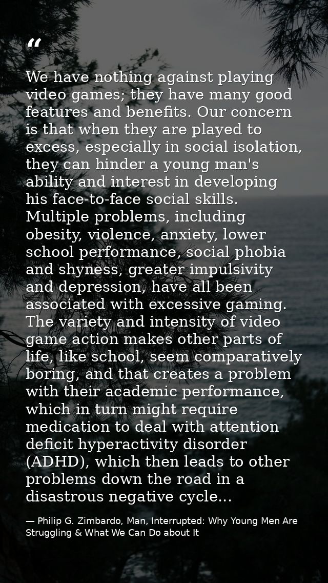 We have nothing against playing video games; they have many good features and benefits. Our concern is that when they ar — Philip G. Zimbardo, Man, Interrupted: Why Young Men Are Struggling & What We Can Do about It