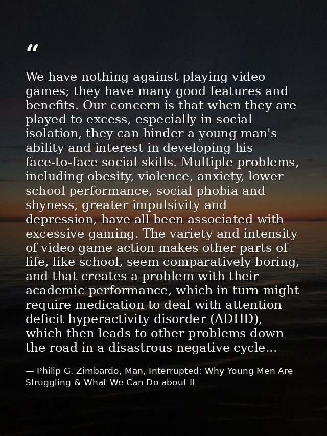 We have nothing against playing video games; they have many good features and benefits. Our concern is that when they ar — Philip G. Zimbardo, Man, Interrupted: Why Young Men Are Struggling & What We Can Do about It
