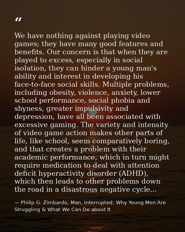 We have nothing against playing video games; they have many good features and benefits. Our concern is that when they ar — Philip G. Zimbardo, Man, Interrupted: Why Young Men Are Struggling & What We Can Do about It