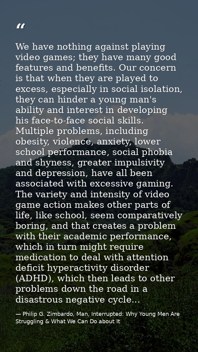 We have nothing against playing video games; they have many good features and benefits. Our concern is that when they ar — Philip G. Zimbardo, Man, Interrupted: Why Young Men Are Struggling & What We Can Do about It