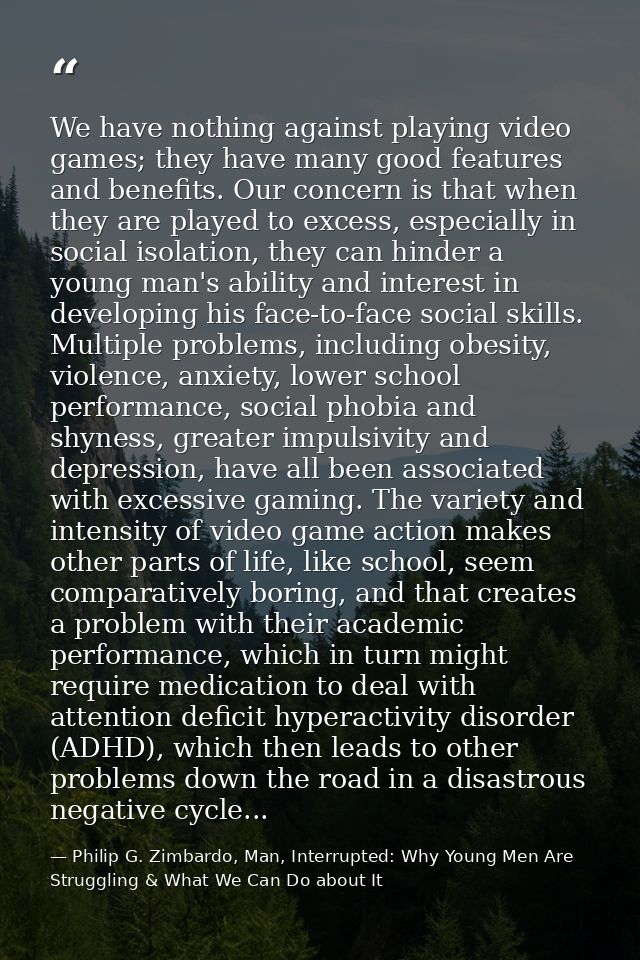 We have nothing against playing video games; they have many good features and benefits. Our concern is that when they ar — Philip G. Zimbardo, Man, Interrupted: Why Young Men Are Struggling & What We Can Do about It