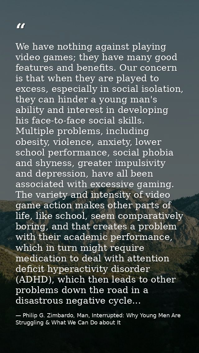 We have nothing against playing video games; they have many good features and benefits. Our concern is that when they ar — Philip G. Zimbardo, Man, Interrupted: Why Young Men Are Struggling & What We Can Do about It