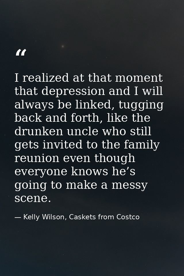 I realized at that moment that depression and I will always be linked, tugging back and forth, like the drunken uncle wh — Kelly Wilson, Caskets from Costco