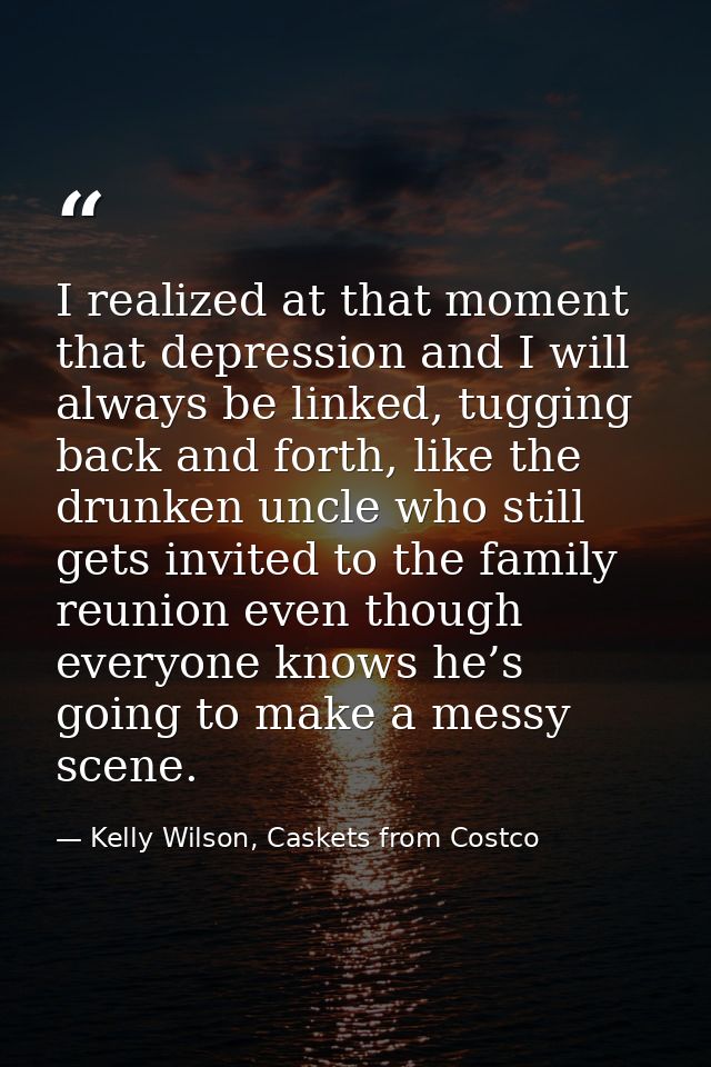 I realized at that moment that depression and I will always be linked, tugging back and forth, like the drunken uncle wh — Kelly Wilson, Caskets from Costco