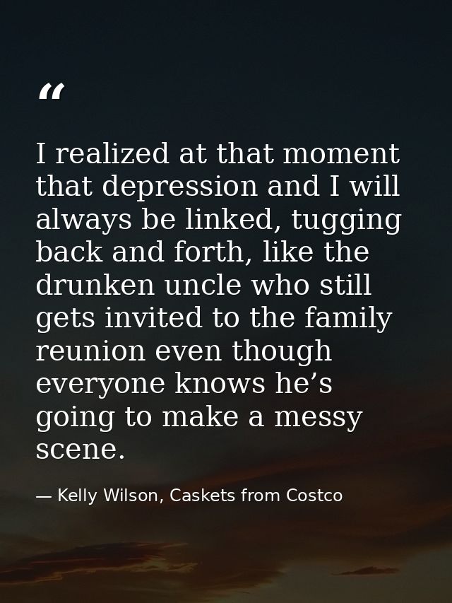 I realized at that moment that depression and I will always be linked, tugging back and forth, like the drunken uncle wh — Kelly Wilson, Caskets from Costco