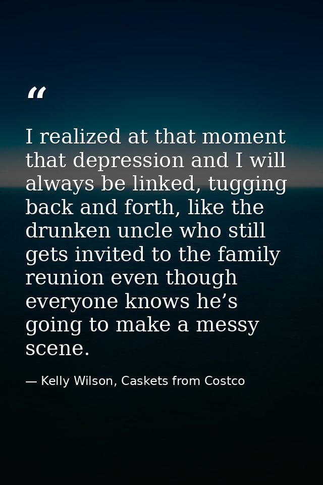 I realized at that moment that depression and I will always be linked, tugging back and forth, like the drunken uncle wh — Kelly Wilson, Caskets from Costco