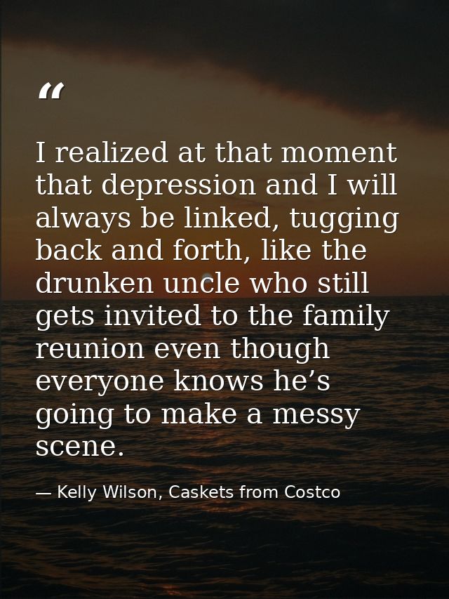 I realized at that moment that depression and I will always be linked, tugging back and forth, like the drunken uncle wh — Kelly Wilson, Caskets from Costco