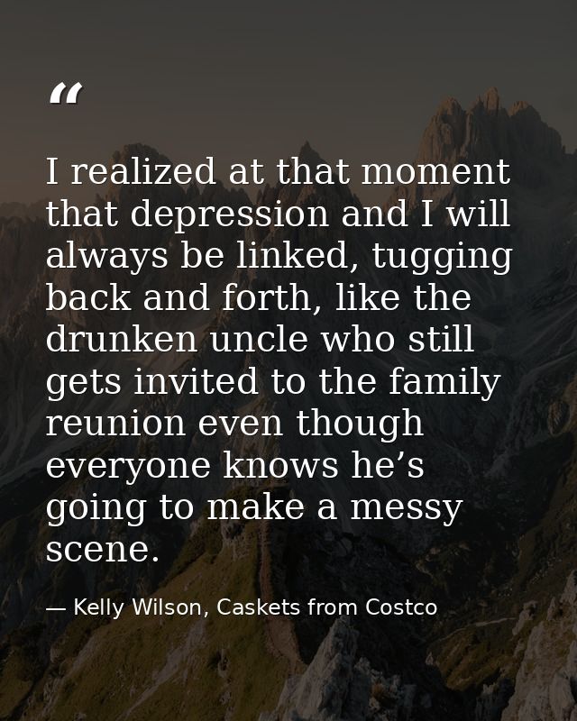 I realized at that moment that depression and I will always be linked, tugging back and forth, like the drunken uncle wh — Kelly Wilson, Caskets from Costco