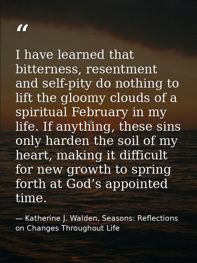 I have learned that bitterness, resentment and self-pity do nothing to lift the gloomy clouds of a spiritual February in — Katherine J. Walden, Seasons: Reflections on Changes Throughout Life