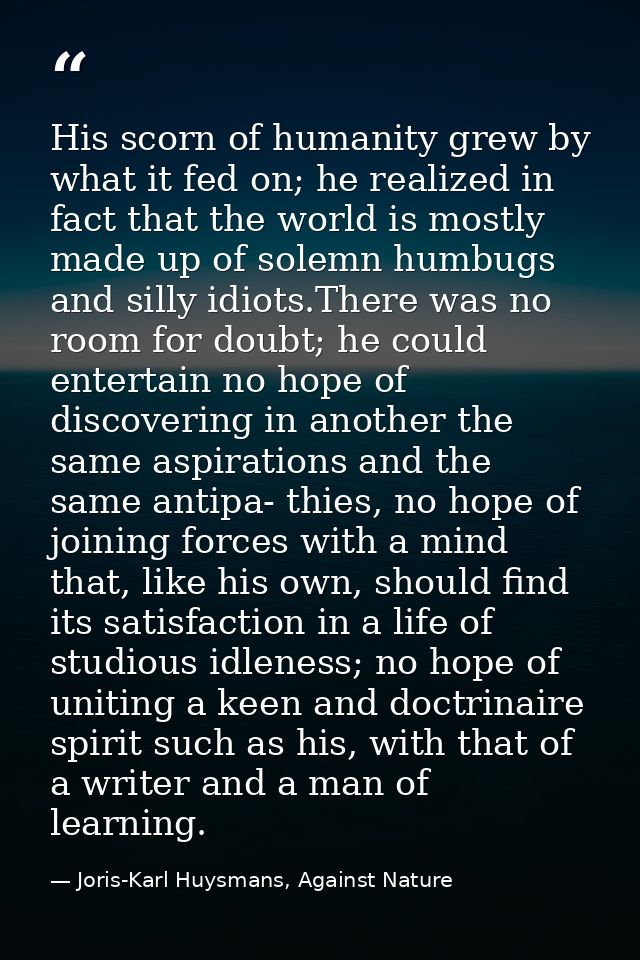 His scorn of humanity grew by what it fed on; he realized in fact that the world is mostly made up of solemn humbugs and — Joris-Karl Huysmans, Against Nature