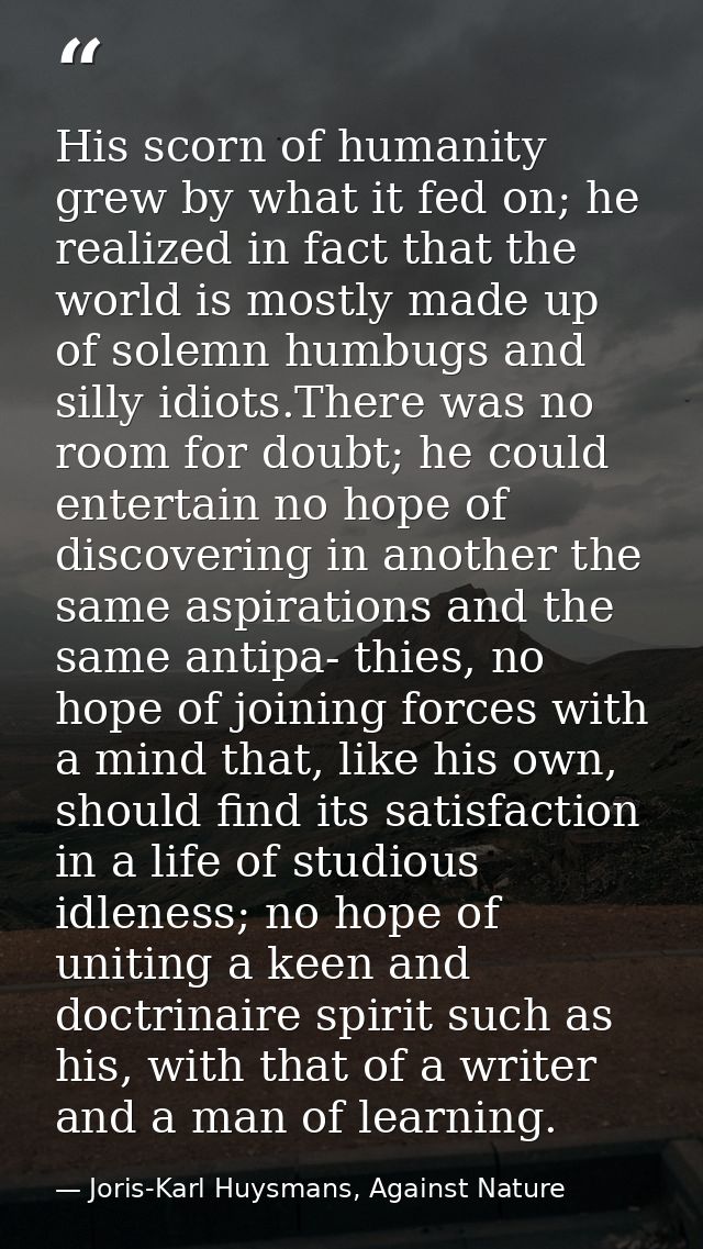 His scorn of humanity grew by what it fed on; he realized in fact that the world is mostly made up of solemn humbugs and — Joris-Karl Huysmans, Against Nature