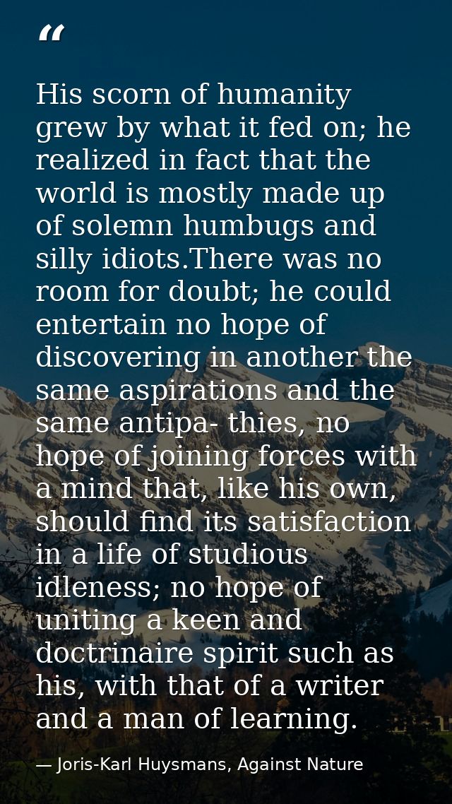 His scorn of humanity grew by what it fed on; he realized in fact that the world is mostly made up of solemn humbugs and — Joris-Karl Huysmans, Against Nature