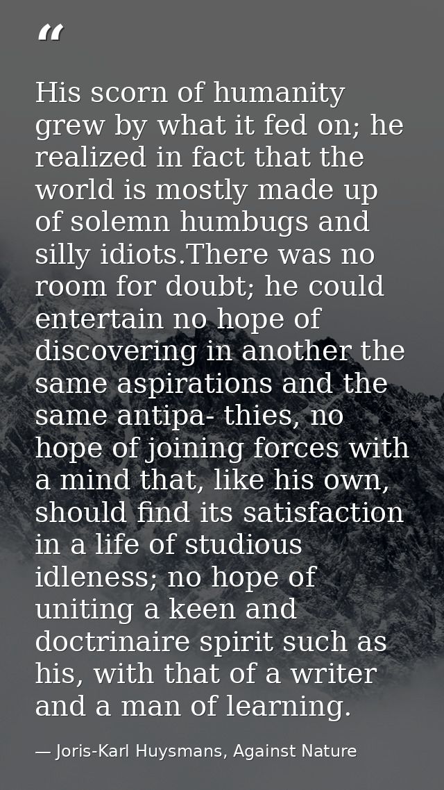 His scorn of humanity grew by what it fed on; he realized in fact that the world is mostly made up of solemn humbugs and — Joris-Karl Huysmans, Against Nature