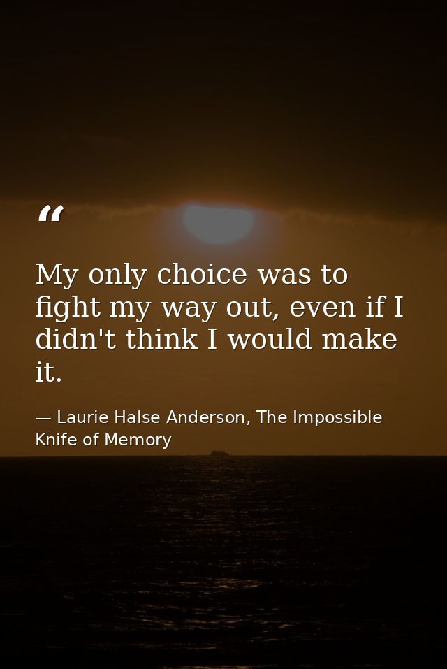 My only choice was to fight my way out, even if I didn't think I would make it. — Laurie Halse Anderson, The Impossible Knife of Memory