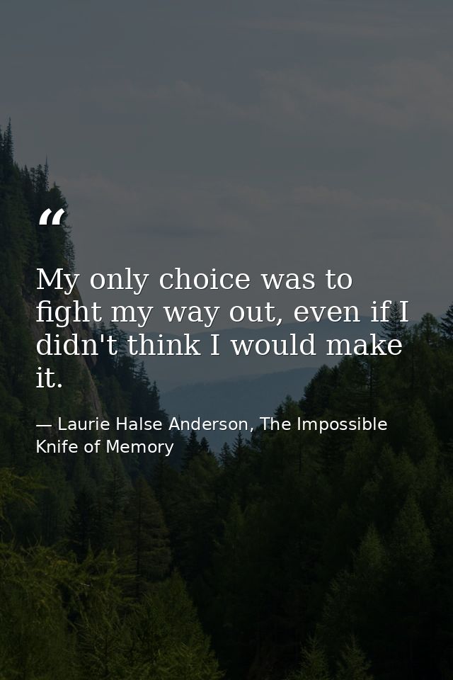 My only choice was to fight my way out, even if I didn't think I would make it. — Laurie Halse Anderson, The Impossible Knife of Memory