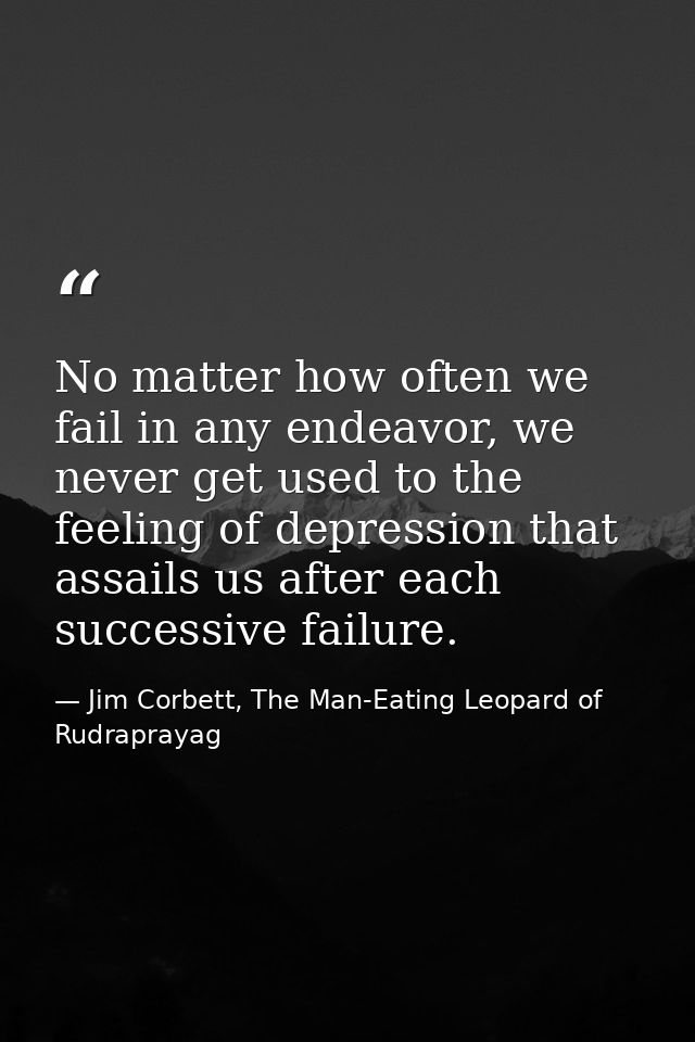 No matter how often we fail in any endeavor, we never get used to the feeling of depression that assails us after each s — Jim Corbett, The Man-Eating Leopard of Rudraprayag