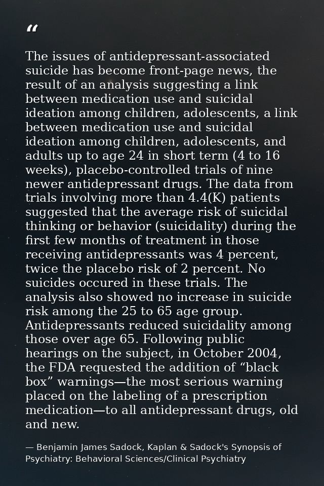 The issues of antidepressant-associated suicide has become front-page news, the result of an analysis suggesting a link  — Benjamin James Sadock, Kaplan & Sadock's Synopsis of Psychiatry: Behavioral Sciences/Clinical Psychiatry