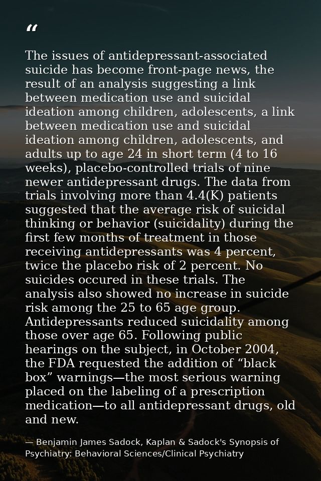 The issues of antidepressant-associated suicide has become front-page news, the result of an analysis suggesting a link  — Benjamin James Sadock, Kaplan & Sadock's Synopsis of Psychiatry: Behavioral Sciences/Clinical Psychiatry