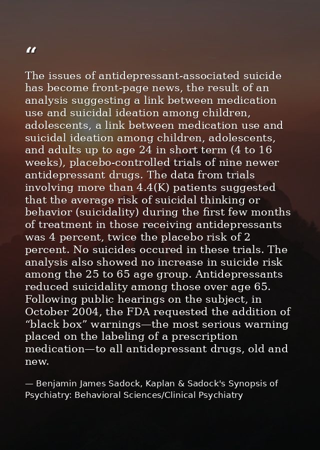 The issues of antidepressant-associated suicide has become front-page news, the result of an analysis suggesting a link  — Benjamin James Sadock, Kaplan & Sadock's Synopsis of Psychiatry: Behavioral Sciences/Clinical Psychiatry