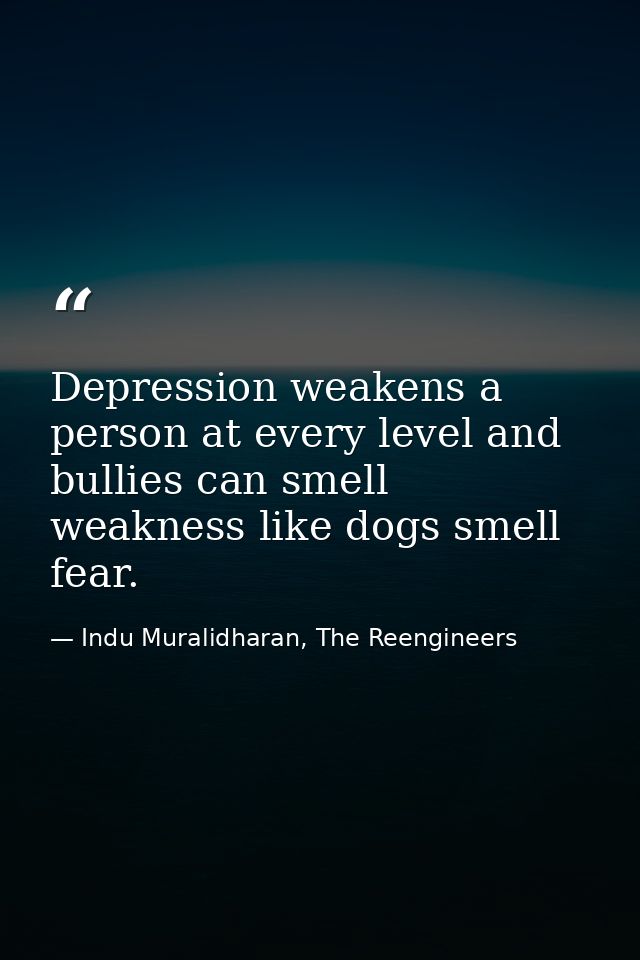 Depression weakens a person at every level and bullies can smell weakness like dogs smell fear. — Indu Muralidharan, The Reengineers