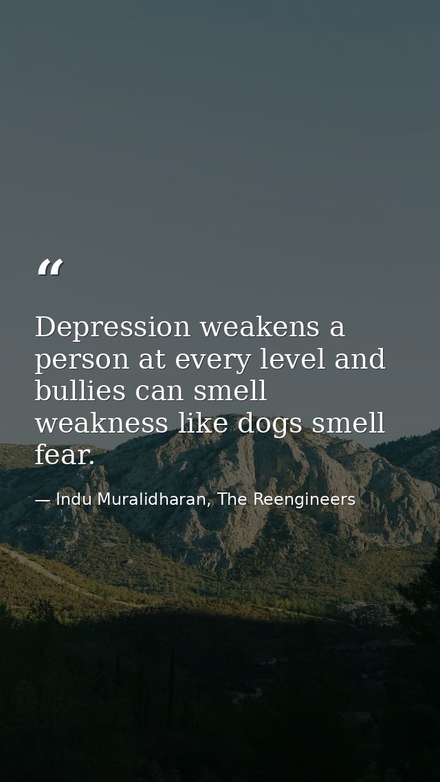 Depression weakens a person at every level and bullies can smell weakness like dogs smell fear. — Indu Muralidharan, The Reengineers