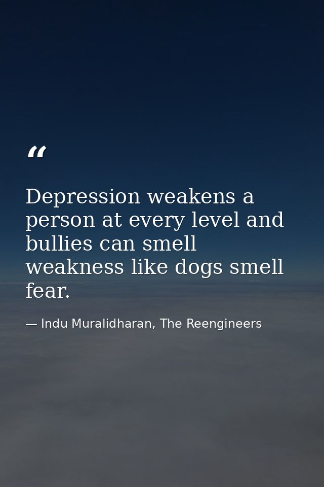 Depression weakens a person at every level and bullies can smell weakness like dogs smell fear. — Indu Muralidharan, The Reengineers