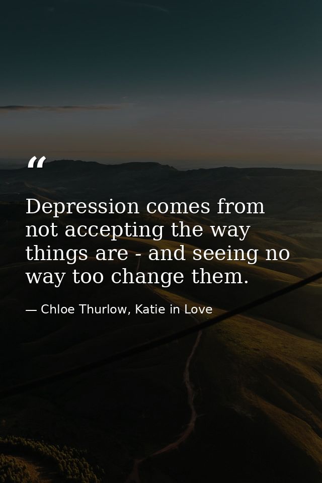 Depression comes from not accepting the way things are - and seeing no way too change them. — Chloe Thurlow, Katie in Love