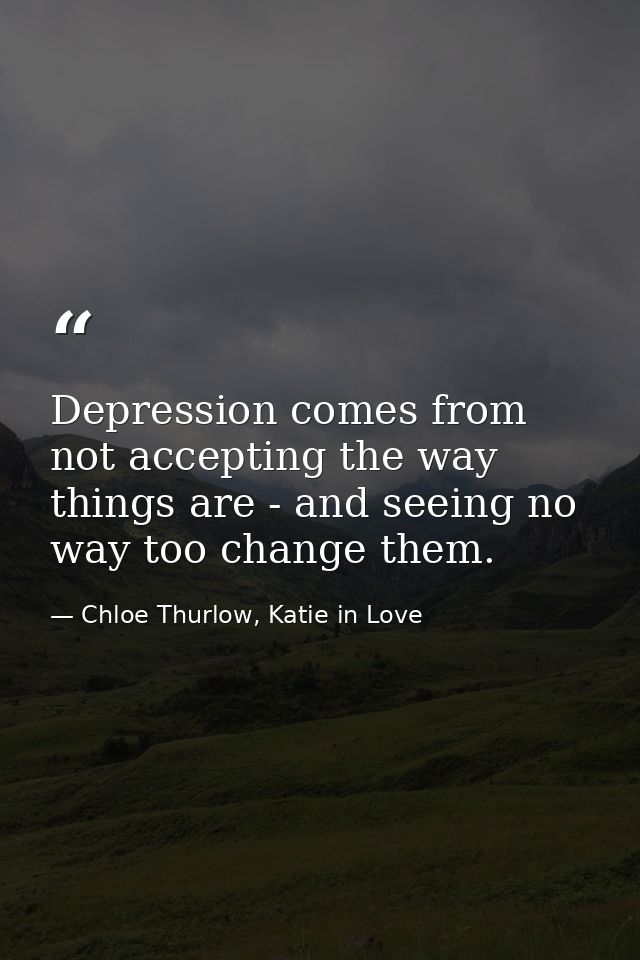 Depression comes from not accepting the way things are - and seeing no way too change them. — Chloe Thurlow, Katie in Love