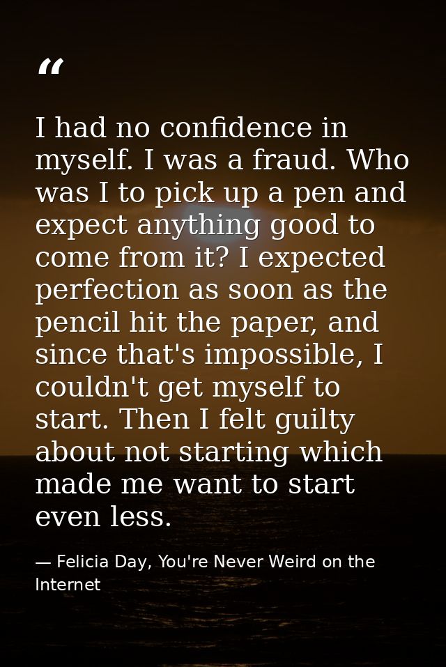 I had no confidence in myself. I was a fraud. Who was I to pick up a pen and expect anything good to come from it? I exp — Felicia Day, You're Never Weird on the Internet