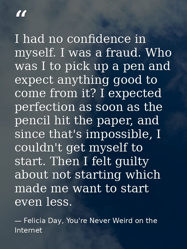 I had no confidence in myself. I was a fraud. Who was I to pick up a pen and expect anything good to come from it? I exp — Felicia Day, You're Never Weird on the Internet