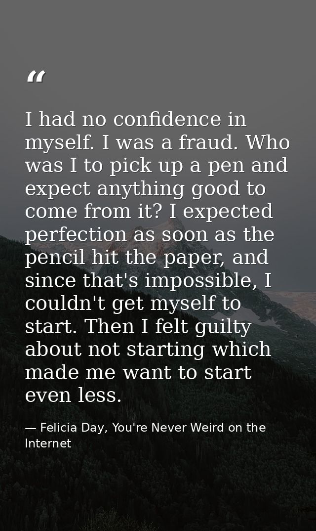 I had no confidence in myself. I was a fraud. Who was I to pick up a pen and expect anything good to come from it? I exp — Felicia Day, You're Never Weird on the Internet