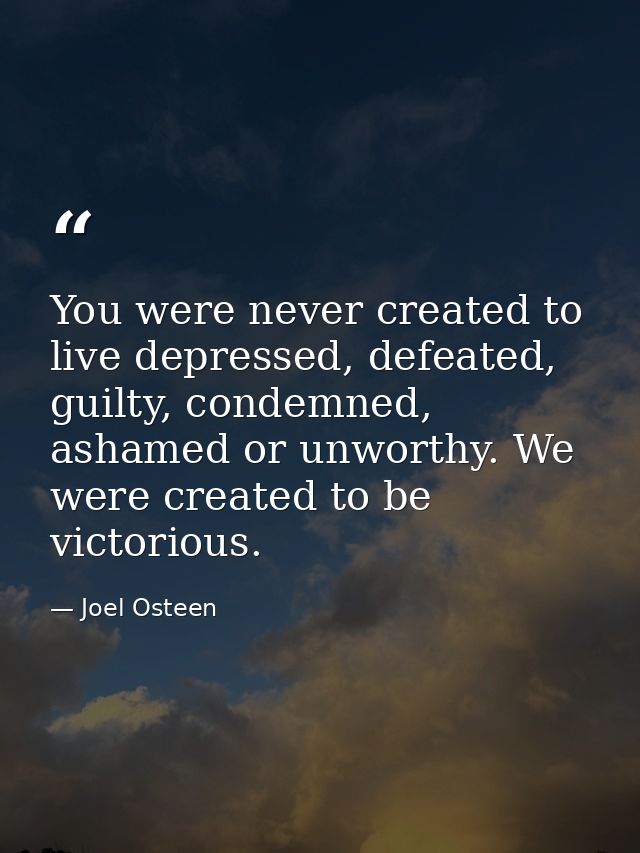 You were never created to live depressed, defeated, guilty, condemned, ashamed or unworthy. We were created to be victor — Joel Osteen