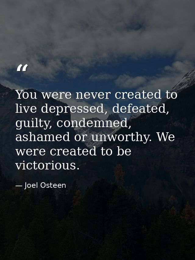 You were never created to live depressed, defeated, guilty, condemned, ashamed or unworthy. We were created to be victor — Joel Osteen
