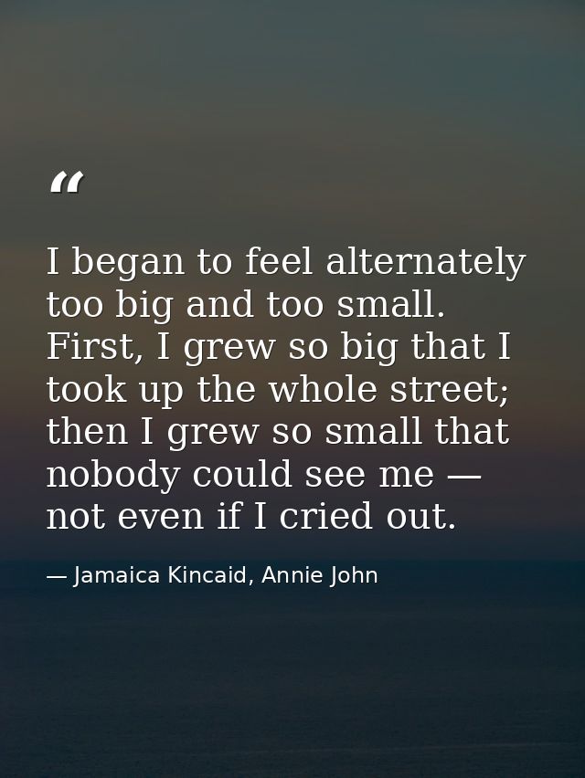 I began to feel alternately too big and too small. First, I grew so big that I took up the whole street; then I grew so  — Jamaica Kincaid, Annie John