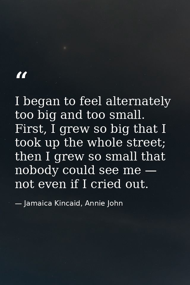 I began to feel alternately too big and too small. First, I grew so big that I took up the whole street; then I grew so  — Jamaica Kincaid, Annie John