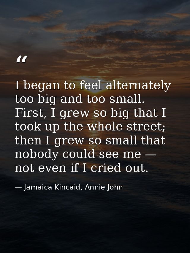 I began to feel alternately too big and too small. First, I grew so big that I took up the whole street; then I grew so  — Jamaica Kincaid, Annie John