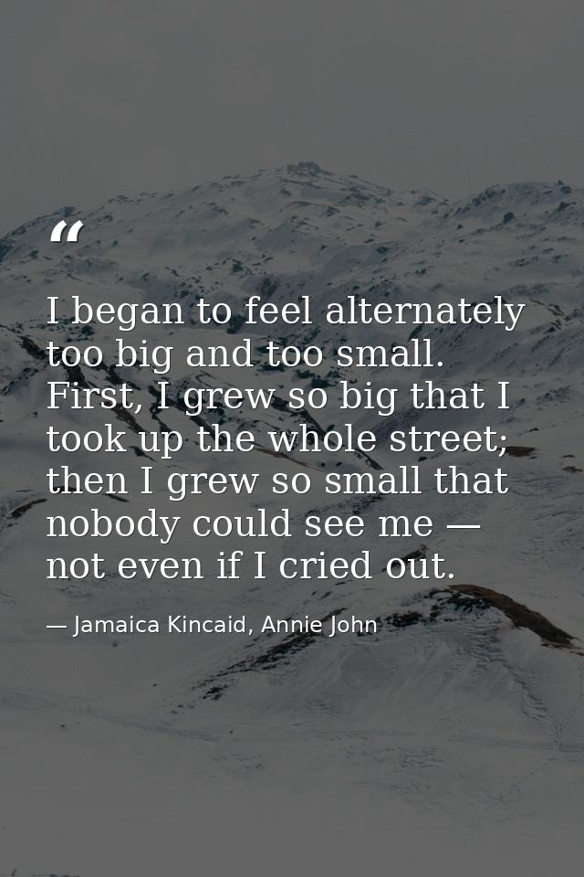 I began to feel alternately too big and too small. First, I grew so big that I took up the whole street; then I grew so  — Jamaica Kincaid, Annie John