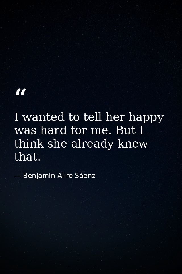 I wanted to tell her happy was hard for me. But I think she already knew that. — Benjamin Alire Sáenz