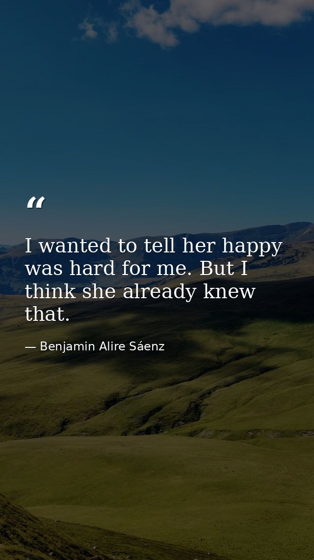I wanted to tell her happy was hard for me. But I think she already knew that. — Benjamin Alire Sáenz